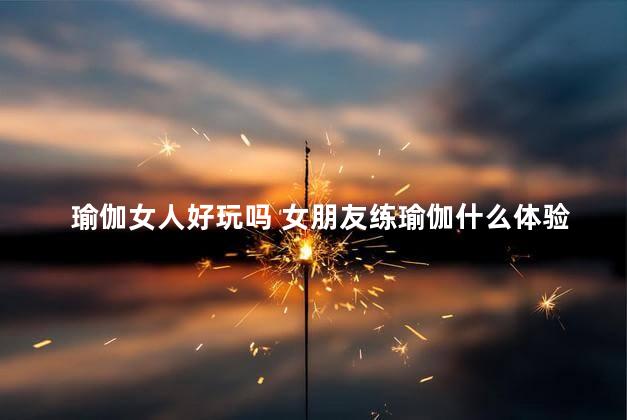 瑜伽女人好玩吗 女朋友练瑜伽什么体验